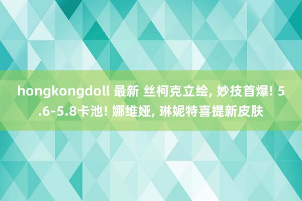 hongkongdoll 最新 丝柯克立绘， 妙技首爆! 5.6-5.8卡池! 娜维娅， 琳妮特喜提新皮肤