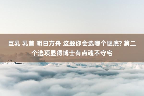巨乳 乳首 明日方舟 这题你会选哪个谜底? 第二个选项显得博士有点魂不守宅