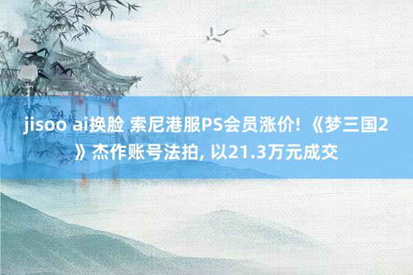 jisoo ai换脸 索尼港服PS会员涨价! 《梦三国2》杰作账号法拍， 以21.3万元成交