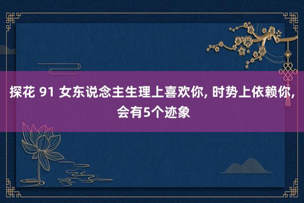 探花 91 女东说念主生理上喜欢你， 时势上依赖你， 会有5个迹象