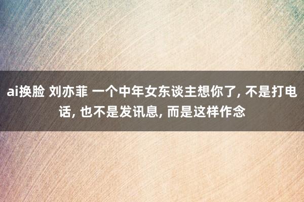 ai换脸 刘亦菲 一个中年女东谈主想你了， 不是打电话， 也不是发讯息， 而是这样作念