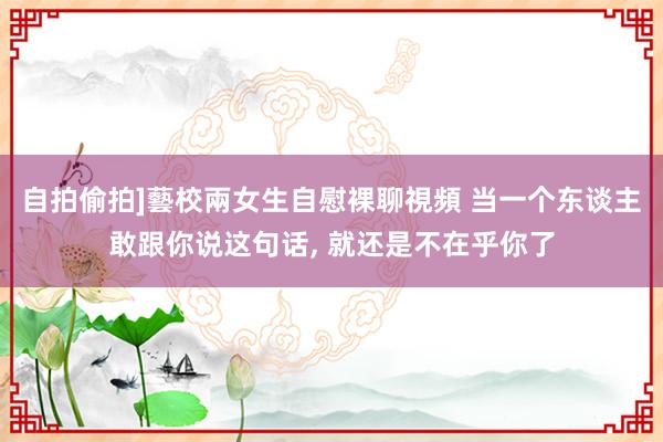 自拍偷拍]藝校兩女生自慰裸聊視頻 当一个东谈主敢跟你说这句话， 就还是不在乎你了