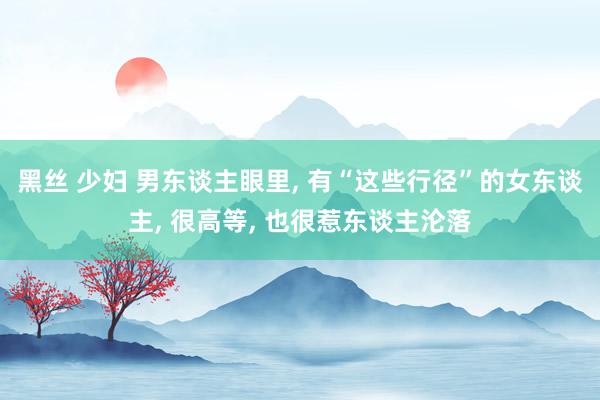 黑丝 少妇 男东谈主眼里， 有“这些行径”的女东谈主， 很高等， 也很惹东谈主沦落