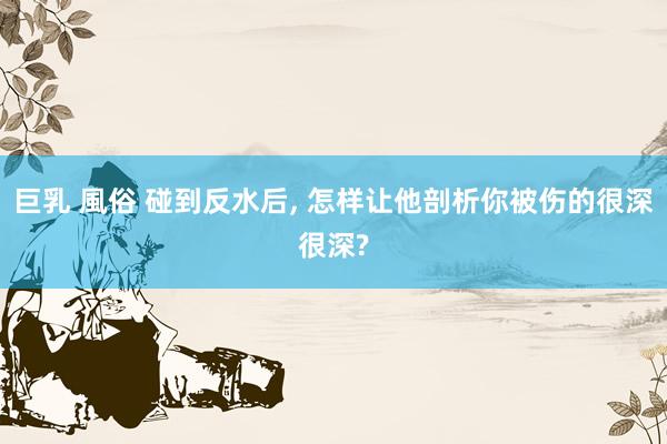 巨乳 風俗 碰到反水后， 怎样让他剖析你被伤的很深很深?