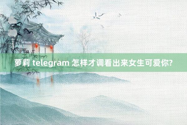 萝莉 telegram 怎样才调看出来女生可爱你?