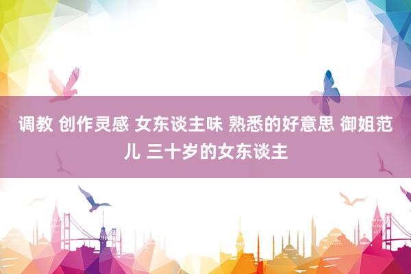 调教 创作灵感 女东谈主味 熟悉的好意思 御姐范儿 三十岁的女东谈主