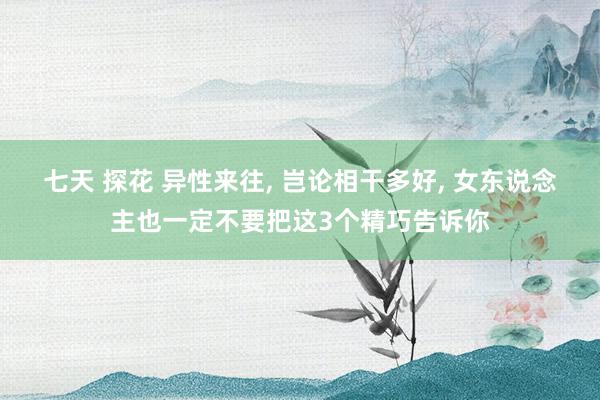 七天 探花 异性来往， 岂论相干多好， 女东说念主也一定不要把这3个精巧告诉你