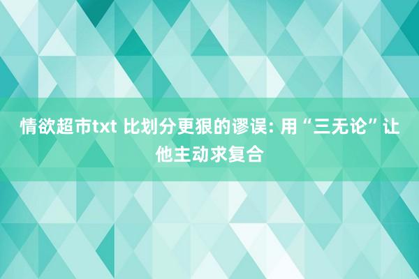 情欲超市txt 比划分更狠的谬误: 用“三无论”让他主动求复合