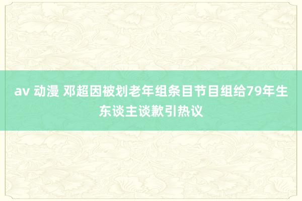 av 动漫 邓超因被划老年组条目节目组给79年生东谈主谈歉引热议