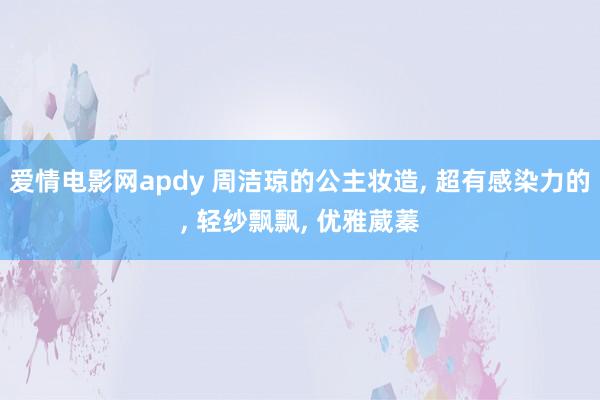 爱情电影网apdy 周洁琼的公主妆造， 超有感染力的， 轻纱飘飘， 优雅葳蓁