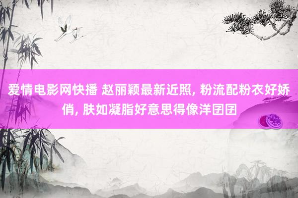 爱情电影网快播 赵丽颖最新近照， 粉流配粉衣好娇俏， 肤如凝脂好意思得像洋囝囝