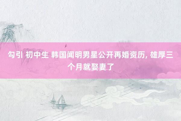 勾引 初中生 韩国闻明男星公开再婚资历， 雄厚三个月就娶妻了