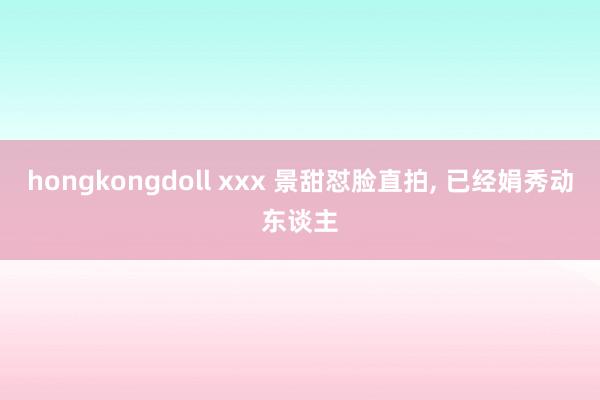 hongkongdoll xxx 景甜怼脸直拍， 已经娟秀动东谈主