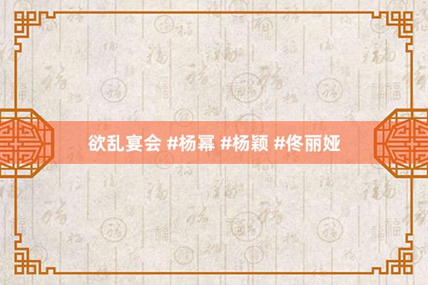 欲乱宴会 #杨幂 #杨颖 #佟丽娅