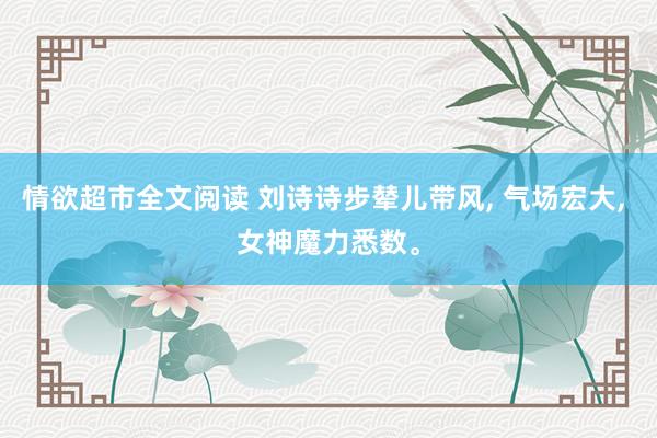 情欲超市全文阅读 刘诗诗步辇儿带风， 气场宏大， 女神魔力悉数。