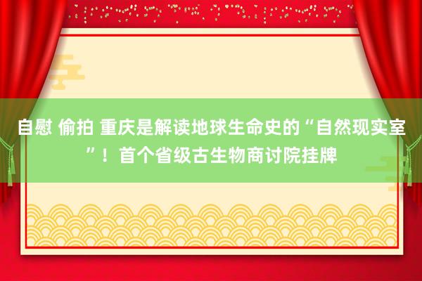 自慰 偷拍 重庆是解读地球生命史的“自然现实室”！首个省级古生物商讨院挂牌