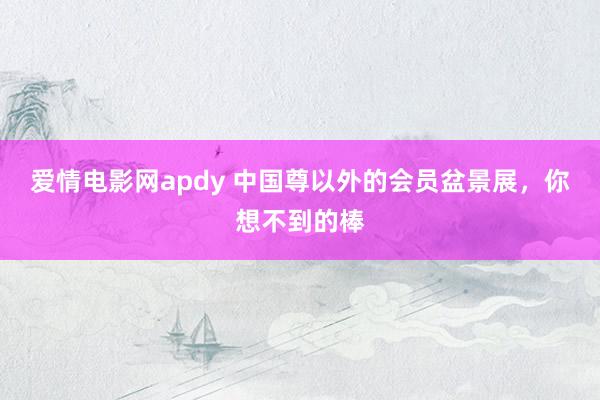 爱情电影网apdy 中国尊以外的会员盆景展，你想不到的棒