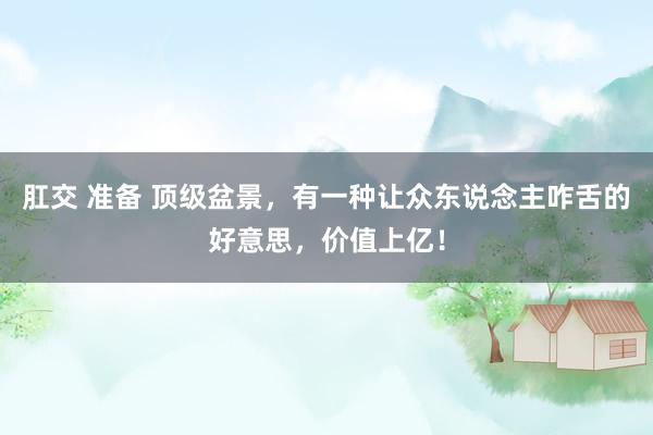 肛交 准备 顶级盆景，有一种让众东说念主咋舌的好意思，价值上亿！
