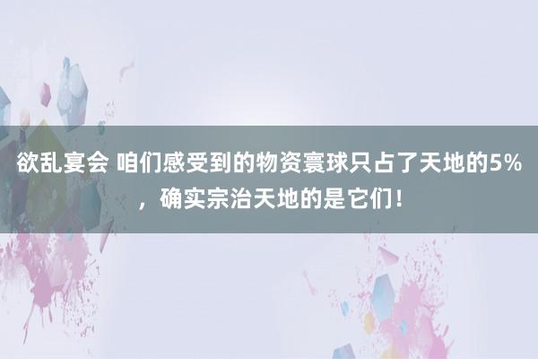 欲乱宴会 咱们感受到的物资寰球只占了天地的5%，确实宗治天地的是它们！