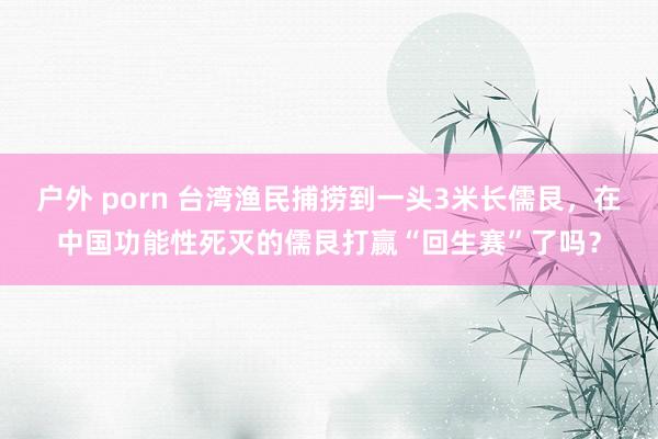 户外 porn 台湾渔民捕捞到一头3米长儒艮，在中国功能性死灭的儒艮打赢“回生赛”了吗？