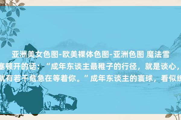 亚洲美女色图-欧美裸体色图-亚洲色图 魔法雪:政事家丘吉尔说过茅塞顿开的话:“成年东谈主最稚子的行径,就是谈心,你能说出若干阴私,就有若干危急在等着你。”成年东谈主的寰球,看似练习千里着沉静,却时常躲避着稚子的行径。其中,谈心等于最令东谈主叹惜的一种...