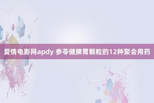爱情电影网apdy 参苓健脾胃颗粒的12种聚会用药