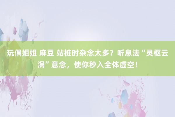 玩偶姐姐 麻豆 站桩时杂念太多？听息法“灵枢云涡”意念，使你秒入全体虚空！