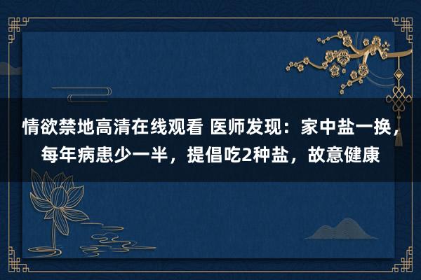 情欲禁地高清在线观看 医师发现：家中盐一换，每年病患少一半，提倡吃2种盐，故意健康