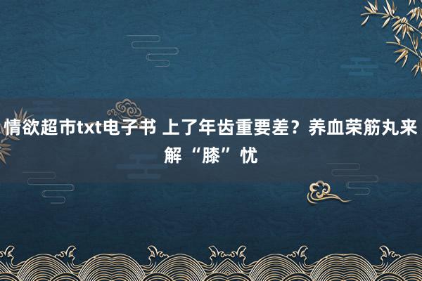 情欲超市txt电子书 上了年齿重要差？养血荣筋丸来解 “膝” 忧