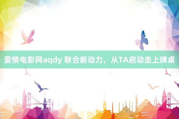 爱情电影网aqdy 联合新动力，从TA启动走上牌桌