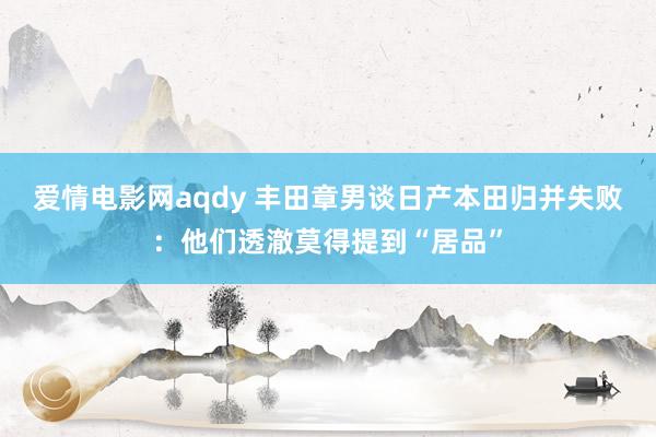 爱情电影网aqdy 丰田章男谈日产本田归并失败：他们透澈莫得提到“居品”