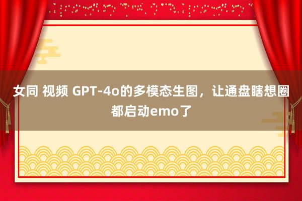 女同 视频 GPT-4o的多模态生图，让通盘瞎想圈都启动emo了