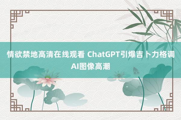 情欲禁地高清在线观看 ChatGPT引爆吉卜力格调AI图像高潮